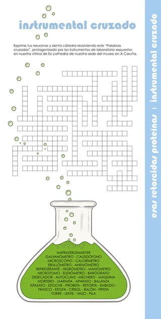 esasretorcidasproteínasıinstrumentalcruzado
instrumental cruzado
MATRAZERLENMEYER
GALVANÓMETRO - CALEIDÓFONO
MICROSCOPIO - CALORÍMETRO
EBULLÓMETRO - ANEMÓMETRO
REFRIGERANTE - HIGRÓMETRO - MANÓMETRO
MICROTOMO - EUDIÓMETRO - BARÓGRAFO
DESECADOR - AUTOCLAVE - MECHERO - MÁQUINA
MORTERO - MARMITA - APARATO - BALANZA
KITASATO - ESTUCHE - PROBETA - RETORTA - EMBUDO -
FRASCO - ESTUFA - CRISOL - BALÓN - PIPETA
TORRE - LENTE - VASO - PILA
Exprime tus neuronas y sienta cátedra resolviendo este “Palabras
cruzadas”, protagonizado por los instrumentos de laboratorio expuestos
en nuestra vitrina de Ex cathedra de nuestra sede del museo en A Coruña.
 
