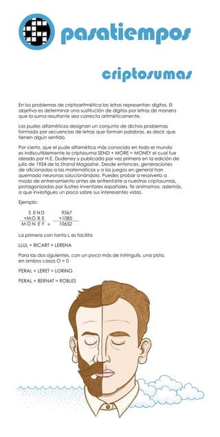 pasatiemposo
En los problemas de criptoaritmética las letras representan dígitos. El
objetivo es determinar una sustitución de dígitos por letras de manera
que la suma resultante sea correcta aritméticamente.
Los puzles alfaméticos designan un conjunto de dichos problemas
formado por secuencias de letras que forman palabras, es decir, que
tienen algún sentido.
Por cierto, que el puzle alfamético más conocido en todo el mundo
es indiscutiblemente la criptosuma SEND + MORE = MONEY el cual fue
ideado por H.E. Dudeney y publicado por vez primera en la edición de
julio de 1924 de la Strand Magazine. Desde entonces, generaciones
de aficionados a las matemáticas y a los juegos en general han
quemado neuronas solucionándolo. Puedes probar a resolverlo a
modo de entrenamiento antes de enfrentarte a nuestras criptosumas,
protagonizadas por ilustres inventores españoles. Te animamos, además,
a que investigues un poco sobre sus interesantes vidas.
Ejemplo:
	
La primera con tanta L es facilita
LLUL + RICART = LERENA
Para las dos siguientes, con un poco más de intríngulis, una pista,
en ambos casos O = 0
PERAL + LERET = LORING
PERAL + BERNAT = ROBLES
criptosumas
		 S	 E	N	D
		+M	O	 R	 E
	 M	O	N	 E	Y
		  9567
		  +1085
		10652=
 