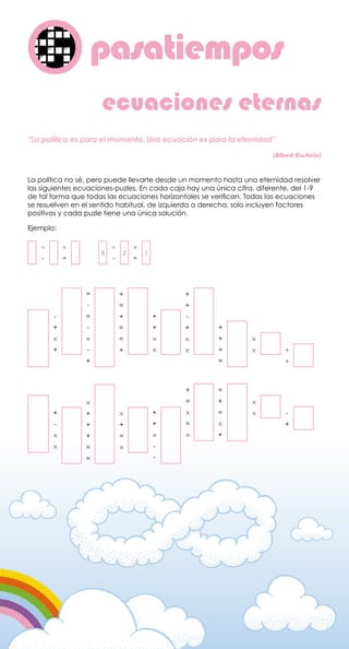 pasatiemposo
La política no sé, pero puede llevarte desde un momento hasta una eternidad resolver
las siguientes ecuaciones-puzles. En cada caja hay una única cifra, diferente, del 1-9
de tal forma que todas las ecuaciones horizontales se verifican. Todas las ecuaciones
se resuelven en el sentido habitual, de izquierda a derecha, solo incluyen factores
positivos y cada puzle tiene una única solución.
Ejemplo:
ecuaciones eternas
-
+
×
+
=
-
=
-
×
-
+
+
=
+
=
=
+
+
+
×
×
+
+
-
+
×
×
+
+
=
=
×
× +
+
+
-
×
×
×
+
+
+
=
=
×
+
=
×
+
+
×
-
-
+
=
×
=
×
=
+
=
×
+
×
× -
+
“La política es para el momento. Una ecuación es para la eternidad”
(Albert Einstein)
=
-
=
-
+
=
+
=
3 2 1
 