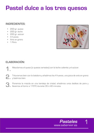 Pastel dulce a los tres quesos

INGREDIENTES:
 •	   200 gr. queso
 •	   200 gr. leche
 •	   200 gr. azúcar
 •	   4 huevos
 •	   Anís en grano
 •	   1 Pera




ELABORACIÓN:

1.      Mezclamos el queso (o quesos variados) con la leche caliente y el azúcar.



2.      Trituramos bien con la batidora y añadimos los 4 huevos, una pizca de anís en grano
        y batimos bien.


3.      Ponemos la mezcla en una bandeja de cristal, añadimos unos daditos de pera y
        llevamos al horno a 170ºC durante 35 ó 40 minutos.




                                                           Pasteles
                                                     www.sabervivir.es
                                                                                      1
 