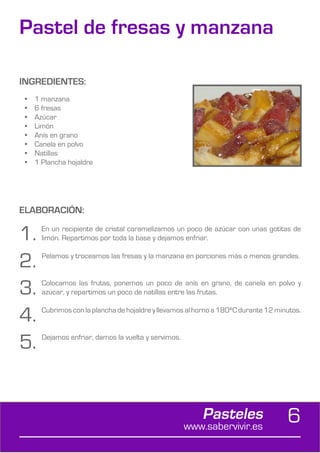 Pastel de fresas y manzana

INGREDIENTES:
 •	   1 manzana
 •	   6 fresas
 •	   Azúcar
 •	   Limón
 •	   Anís en grano
 •	   Canela en polvo
 •	   Natillas
 •	   1 Plancha hojaldre




ELABORACIÓN:

1.      En un recipiente de cristal caramelizamos un poco de azúcar con unas gotitas de
        limón. Repartimos por toda la base y dejamos enfriar.


2.      Pelamos y troceamos las fresas y la manzana en porciones más o menos grandes.



3.      Colocamos las frutas, ponemos un poco de anís en grano, de canela en polvo y
        azúcar, y repartimos un poco de natillas entre las frutas.


4.      Cubrimos con la plancha de hojaldre y llevamos al horno a 180ºC durante 12 minutos.



5.      Dejamos enfriar, damos la vuelta y servimos.




                                                           Pasteles
                                                       www.sabervivir.es
                                                                                      6
 