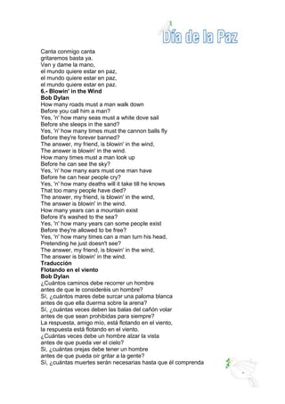Canta conmigo canta
gritaremos basta ya.
Ven y dame la mano,
el mundo quiere estar en paz,
el mundo quiere estar en paz,
el mundo quiere estar en paz.
6.- Blowin' in the Wind
Bob Dylan
How many roads must a man walk down
Before you call him a man?
Yes, 'n' how many seas must a white dove sail
Before she sleeps in the sand?
Yes, 'n' how many times must the cannon balls fly
Before they're forever banned?
The answer, my friend, is blowin' in the wind,
The answer is blowin' in the wind.
How many times must a man look up
Before he can see the sky?
Yes, 'n' how many ears must one man have
Before he can hear people cry?
Yes, 'n' how many deaths will it take till he knows
That too many people have died?
The answer, my friend, is blowin' in the wind,
The answer is blowin' in the wind.
How many years can a mountain exist
Before it's washed to the sea?
Yes, 'n' how many years can some people exist
Before they're allowed to be free?
Yes, 'n' how many times can a man turn his head,
Pretending he just doesn't see?
The answer, my friend, is blowin' in the wind,
The answer is blowin' in the wind.
Traducción
Flotando en el viento
Bob Dylan
¿Cuántos caminos debe recorrer un hombre
antes de que le consideréis un hombre?
Sí, ¿cuántos mares debe surcar una paloma blanca
antes de que ella duerma sobre la arena?
Sí, ¿cuántas veces deben las balas del cañón volar
antes de que sean prohibidas para siempre?
La respuesta, amigo mío, está flotando en el viento,
la respuesta está flotando en el viento.
¿Cuántas veces debe un hombre alzar la vista
antes de que pueda ver el cielo?
Si, ¿cuántas orejas debe tener un hombre
antes de que pueda oír gritar a la gente?
Sí, ¿cuántas muertes serán necesarias hasta que él comprenda
 
