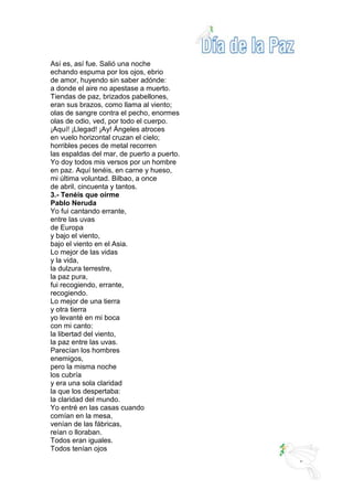 Así es, así fue. Salió una noche
echando espuma por los ojos, ebrio
de amor, huyendo sin saber adónde:
a donde el aire no apestase a muerto.
Tiendas de paz, brizados pabellones,
eran sus brazos, como llama al viento;
olas de sangre contra el pecho, enormes
olas de odio, ved, por todo el cuerpo.
¡Aquí! ¡Llegad! ¡Ay! Ángeles atroces
en vuelo horizontal cruzan el cielo;
horribles peces de metal recorren
las espaldas del mar, de puerto a puerto.
Yo doy todos mis versos por un hombre
en paz. Aquí tenéis, en carne y hueso,
mi última voluntad. Bilbao, a once
de abril, cincuenta y tantos.
3.- Tenéis que oírme
Pablo Neruda
Yo fui cantando errante,
entre las uvas
de Europa
y bajo el viento,
bajo el viento en el Asia.
Lo mejor de las vidas
y la vida,
la dulzura terrestre,
la paz pura,
fui recogiendo, errante,
recogiendo.
Lo mejor de una tierra
y otra tierra
yo levanté en mi boca
con mi canto:
la libertad del viento,
la paz entre las uvas.
Parecían los hombres
enemigos,
pero la misma noche
los cubría
y era una sola claridad
la que los despertaba:
la claridad del mundo.
Yo entré en las casas cuando
comían en la mesa,
venían de las fábricas,
reían o lloraban.
Todos eran iguales.
Todos tenían ojos
 