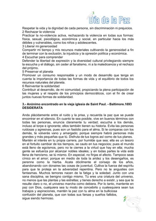 Respetar la vida y la dignidad de cada persona, sin discriminación ni prejuicios.
2 Rechazar la violencia
Practicar la no-violencia activa, rechazando la violencia en todas sus formas:
física, sexual, psicológica, económica y social, en particular hacia los más
débiles y vulnerables, como los niños y adolescentes.
3 Liberar mi generosidad
Compartir mi tiempo y mis recursos materiales cultivando la generosidad a fin
de terminar con la exclusión, la injusticia y la opresión política y económica.
4 Escuchar para comprender
Defender la libertad de expresión y la diversidad cultural privilegiando siempre
la escucha y el diálogo, sin ceder al fanatismo, ni a la maledicencia y el rechazo
del prójimo.
5 Preservar el planeta
Promover un consumo responsable y un modo de desarrollo que tenga en
cuenta la importancia de todas las formas de vida y el equilibrio de todos los
recursos naturales del planeta.
6 Reinventar la solidaridad
Contribuir al desarrollo, de mi comunidad, propiciando la plena participación de
las mujeres y el respeto de los principios democráticos, con el fin de crear
juntos nuevas formas de solidaridad.
3.- Anónimo encontrado en la vieja iglesia de Saint Paul. - Baltimore.1693
DESIDERATA
Anda plácidamente entre el ruido y la prisa, y recuerda la paz que se puede
encontrar en el silencio. En cuanto te sea posible, vive en buenos términos con
todas las personas, enuncia claramente tu verdad; escucha a los demás,
incluso al torpe e ignorante; ellos también tienen su historia. Evita las personas
ruidosas y agresivas, pues son un fastidio para el alma, Si te comparas con los
demás, te volverás vano y amargado; porque siempre habrá personas más
grandes y más pequeñas que tú. Disfruta de tus logros así como de tus planes.
Mantén el interés en tu propia carrera, por humilde que sea; ella es un tesoro
en el fortuito cambiar de los tiempos, se cauto en tus negocios; pues el mundo
está lleno de egoísmos, pero no te cierres a la virtud que hay en ella; mucha
gente se esfuerza por alcanzar nobles ideales; y en todas partes la vida está
llena de heroísmo, se tú mismo. En especial, no finjas el afecto. Tampoco seas
cínico en el amor; porque en medio de toda la aridez y los desengaños, es
perenne como la hierba. Acata dócilmente el consejo de los años,
abandonando con donaires las cosas de juventud. Cultiva la fuerza del espíritu
para que te proteja en la adversidad repentina. Pero no te angusties con
fantasmas. Muchos temores nacen de la fatiga y la soledad. Junto con una
sana disciplina, se benigno contigo mismo. Tú eres una criatura del universo,
no menos que las plantas y las estrellas; y tienes derecho a existir, y sea que te
resulte claro o no, el universo marcha como debiera. Por lo tanto, mantente en
paz con Dios, cualquiera sea tu modo de concebirlo y cualesquiera sean tus
trabajos y aspiraciones, mantén la paz con tu alma en la bulliciosa
confusión del planeta, que con todas sus farsas y sueños fallidos,
sigue siendo hermoso.
 