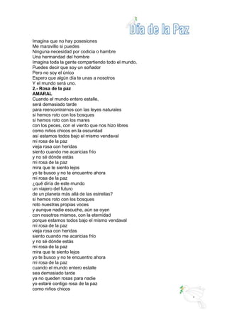 Imagina que no hay posesiones
Me maravillo si puedes
Ninguna necesidad por codicia o hambre
Una hermandad del hombre
Imagina toda la gente compartiendo todo el mundo.
Puedes decir que soy un soñador
Pero no soy el único
Espero que algún día te unas a nosotros
Y el mundo será uno.
2.- Rosa de la paz
AMARAL
Cuando el mundo entero estalle,
será demasiado tarde
para reencontrarnos con las leyes naturales
si hemos roto con los bosques
si hemos roto con los mares
con los peces, con el viento que nos hizo libres
como niños chicos en la oscuridad
así estamos todos bajo el mismo vendaval
mi rosa de la paz
vieja rosa con heridas
siento cuando me acaricias frío
y no sé dónde estás
mi rosa de la paz
mira que te siento lejos
yo te busco y no te encuentro ahora
mi rosa de la paz
¿qué diría de este mundo
un viajero del futuro
de un planeta más allá de las estrellas?
si hemos roto con los bosques
roto nuestras propias voces
y aunque nadie escuche, aún se oyen
con nosotros mismos, con la eternidad
porque estamos todos bajo el mismo vendaval
mi rosa de la paz
vieja rosa con heridas
siento cuando me acaricias frío
y no sé dónde estás
mi rosa de la paz
mira que te siento lejos
yo te busco y no te encuentro ahora
mi rosa de la paz
cuando el mundo entero estalle
sea demasiado tarde
ya no queden rosas para nadie
yo estaré contigo rosa de la paz
como niños chicos
 
