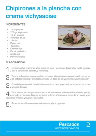 Chipirones a la plancha con
crema vichyssoise
INGREDIENTES:
 •	   11 chipirones
 •	   700 gr. espinacas
 •	   10 gr. piñones
 •	   4 dientes de ajo
 •	   1 limón
 •	   2 puerros
 •	   4 patatas
 •	   Caldo de ave
 •	   Perejil y cebollino
 •	   Aceite, sal
 •	   Pimienta molida

ELABORACIÓN:

1.	    Limpiamos los chipirones y los secamos bien. Hacemos a la plancha, vuelta y vuelta,
       con la sartén bien caliente, y retiramos.


2.	    Para la vichyssoise troceamos bien el puerro y lo sofreímos, a continuación ponemos
       las patatas peladas y troceadas, el caldo un poco de sal y pimienta. Dejamos cocer.


3.	    Cuando la patata esté blanda trituramos todo bien, y opcionalmente podemos poner
       un poco de nata.


4.	   En la misma sartén que hemos hecho los chipirones, salteamos los piñones, y el ajo
      cortado en láminas. Cuando empiece a dorar añadimos el zumo de un limón, y las
espinacas (frescas y lavadas) troceadas.


5.	    Servimos los chipirones sobre el salteado y la vichyssoise.




                                                          Pescados
                                                      www.sabervivir.es
                                                                                     2
 