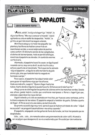 l§Ec-foR
EL PAPALOTE
"Adiór, odiós", le díjo o lo logortíjo; "Adiós", le
dijo o los flores, "Me voy o conocer el mundo". Subió
ogitondo su colo en señol de despedido. "Adió s" ,le
gritó oungorrión míentros seguío volondo.
Miró hocio obojo y vio todo ton pegueño: los
plontos y los flores se hobíon convertido en
monchone s ver des, o v ecessolpicodos de puntos
como conf eti. El dimínuto sonido de los comprínulos,
el aleteo de los moriposos, todo seperdió olló lejos,
mientros el popoloteseelevabo. Un zumbido eno?me
cortó el aire.
Alormodo, el popolote buscó lo causo: un ó9uilo posó
rozondo cerca,muy cerco de é:su olo tocó lo coloy
estuvo o punto de orroncórselo. "De lo queme he solvodo
-dijo el popolote-,el águílo no sólo me hobrío dejodo
sin mi.c-o-lo, sino gue tombiénhabríarosgodo mi
henmoso cue?po."
Poco o poco, el popolotefueodguiriendo volor
psrogozor el ropidísimo vioje por los olturos.
Codo v ez mós olto, susp i ró : "Qu ie ro llegor hosto los
nubes, hosto donde eláguilano puedo hocerlo. Entonces serémásfuerte."
Abojo yo no se distinguíon los puntos de colores entre los monchas verdes. Desde
eso olturo jomós hobrío creído que existieran moriposos o flores o logortijos gue,
onsiosos, esperabon los royos delsol.
Siguió volondo y el cielo se osomobo en trocitos, por huecos como ventonos, entre
lo blonco espumo de los nubes. El popolote empezó o temblor de gusto. Estobo o punto
dellegar. Alfinseacercó o uno nubey semetió enella.
De pronto sucedió olgo muy roro: porecía que se hubíero olvidodo de volor. "iQué
mesucede? -sepreguntó osustodísímo- me estoy coyendo."
El popolote, empapodo con las gotos de lluvio de lo nube ,sehizo ton pesod o quese
desplomobo.
Caío...coío... coío... sin remedio sobre uno gron moncho de color caf é. Alcanzó o
ver un pójoro que desopareció: no vio o nodie m«ísy por fin ocobó por derrumborse.
u
 