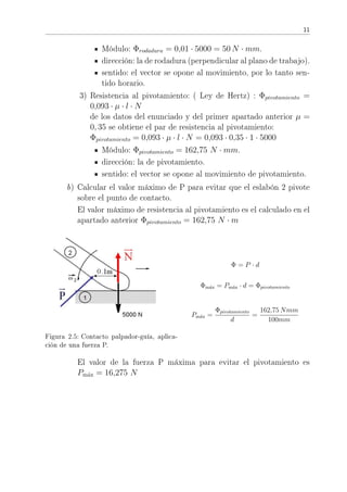 11
Módulo: Φrodadura = 0,01 · 5000 = 50 N · mm.
dirección: la de rodadura (perpendicular al plano de trabajo).
sentido: el vector se opone al movimiento, por lo tanto sen-
tido horario.
3) Resistencia al pivotamiento: ( Ley de Hertz) : Φpivotamiento =
0,093 · µ · l · N
de los datos del enunciado y del primer apartado anterior µ =
0, 35 se obtiene el par de resistencia al pivotamiento:
Φpivotamiento = 0,093 · µ · l · N = 0,093 · 0,35 · 1 · 5000
Módulo: Φpivotamiento = 162,75 N · mm.
dirección: la de pivotamiento.
sentido: el vector se opone al movimiento de pivotamiento.
b) Calcular el valor máximo de P para evitar que el eslabón 2 pivote
sobre el punto de contacto.
El valor máximo de resistencia al pivotamiento es el calculado en el
apartado anterior Φpivotamiento = 162,75 N · m
Figura 2.5: Contacto palpador-guía, aplica-
ción de una fuerza P.
Φ = P · d
Φm´ax = Pm´ax · d = Φpivotamiento
Pm´ax =
Φpivotamiento
d
=
162,75 Nmm
100mm
El valor de la fuerza P máxima para evitar el pivotamiento es
Pm´ax = 16,275 N
 