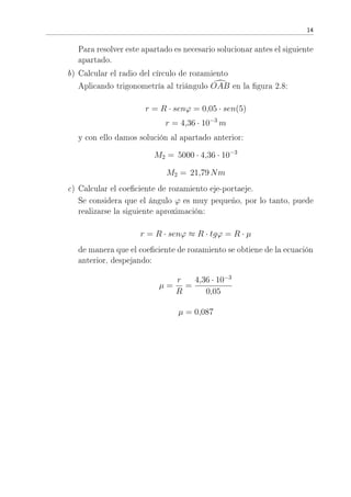 14
Para resolver este apartado es necesario solucionar antes el siguiente
apartado.
b) Calcular el radio del círculo de rozamiento
Aplicando trigonometría al triángulo OAB en la gura 2.8:
r = R · senϕ = 0,05 · sen(5)
r = 4,36 · 10−3
m
y con ello damos solución al apartado anterior:
M2 = 5000 · 4,36 · 10−3
M2 = 21,79 Nm
c) Calcular el coeciente de rozamiento eje-portaeje.
Se considera que el ángulo ϕ es muy pequeño, por lo tanto, puede
realizarse la siguiente aproximación:
r = R · senϕ ≈ R · tgϕ = R · µ
de manera que el coeciente de rozamiento se obtiene de la ecuación
anterior, despejando:
µ =
r
R
=
4,36 · 10−3
0,05
µ = 0,087
 