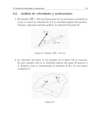 3.2 Análisis de velocidades y aceleraciones 19
3.2. Análisis de velocidades y aceleraciones
1. El miembro AB = 110 mm forma parte de un mecanismo articulado en
el que se conoce la velocidad de A y la velocidad angular del miembro.
Calcular, aplicando métodos grácos, la velocidad del punto B.
Figura 3.7: Miembro AB = 110 mm
2. La velocidad del punto A del miembro de la gura 3.8 es conocida.
Se sabe también cual es la velocidad relativa del punto B respecto a
A. Explicar cómo se determinaría la velocidad de B y de otro punto
cualquiera C.
Figura 3.8:
 