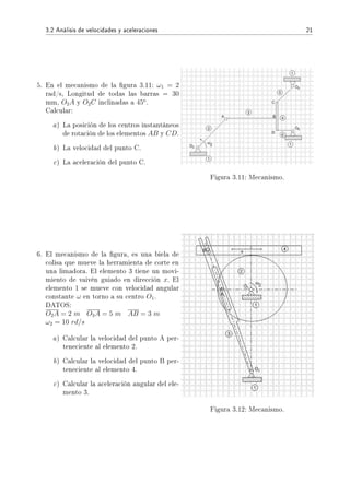 3.2 Análisis de velocidades y aceleraciones 21
5. En el mecanismo de la gura 3.11: ω1 = 2
rad/s, Longitud de todas las barras = 30
mm, O2A y O2C inclinadas a 45o
.
Calcular:
a) La posición de los centros instantáneos
de rotación de los elementos AB y CD.
b) La velocidad del punto C.
c) La aceleración del punto C.
Figura 3.11: Mecanismo.
6. El mecanismo de la gura, es una biela de
colisa que mueve la herramienta de corte en
una limadora. El elemento 3 tiene un movi-
miento de vaivén guiado en dirección x. El
elemento 1 se mueve con velocidad angular
constante ω en torno a su centro O1.
DATOS:
O2A = 2 m O3A = 5 m AB = 3 m
ω2 = 10 rd/s
a) Calcular la velocidad del punto A per-
teneciente al elemento 2.
b) Calcular la velocidad del punto B per-
teneciente al elemento 4.
c) Calcular la aceleración angular del ele-
mento 3.
Figura 3.12: Mecanismo.
 