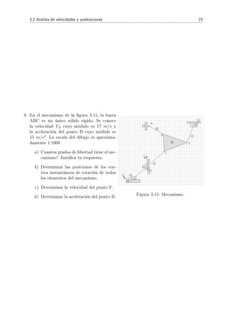 3.2 Análisis de velocidades y aceleraciones 23
9. En el mecanismo de la gura 3.15, la barra
ABC es un único sólido rígido. Se conoce
la velocidad VA cuyo módulo es 17 m/s y
la aceleración del punto B cuyo módulo es
15 m/s2
. La escala del dibujo es aproxima-
damente 1:1000
a) Cuantos grados de libertad tiene el me-
canismo? Justica tu respuesta.
b) Determinar las posiciones de los cen-
tros instantáneos de rotación de todos
los elementos del mecanismo.
c) Determinar la velocidad del punto F.
d) Determinar la aceleración del punto D. Figura 3.15: Mecanismo.
 