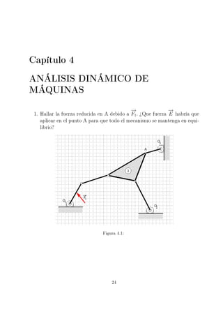 Capítulo 4
ANÁLISIS DINÁMICO DE
MÁQUINAS
1. Hallar la fuerza reducida en A debido a
−→
F1. ¾Que fuerza
−→
E habría que
aplicar en el punto A para que todo el mecanismo se mantenga en equi-
librio?
Figura 4.1:
24
 