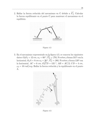 25
2. Hallar la fuerza reducida del mecanismo en C debido a
−→
FA. Calcular
la fuerza equilibrante en el punto C para mantener el mecanismo en el
equilibrio.
Figura 4.2:
3. En el mecanismo representado en la gura 4.3, se conocen los siguientes
datos: O2O4 = 12 cm, α2 = 60 o
,
−→
FB = (70) Newton y forma 315o
con la
horizontal, O2A = 8 cm α3 = 30 o
,
−→
FD = (80) Newton y forma 120o
con
la horizontal, AC = 6 cm, O4CD = 135 o
, AB = AC/2, CD = 4 cm,
ω2 = 10 rad/seg. Hallar la fuerza reducida y la equilibrante en el punto
A.
Figura 4.3:
 