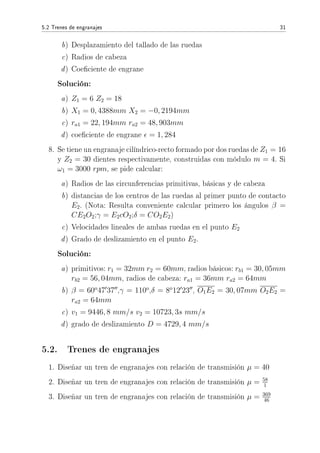 5.2 Trenes de engranajes 31
b) Desplazamiento del tallado de las ruedas
c) Radios de cabeza
d) Coeciente de engrane
Solución:
a) Z1 = 6 Z2 = 18
b) X1 = 0, 4388mm X2 = −0, 2194mm
c) ra1 = 22, 194mm ra2 = 48, 903mm
d) coeciente de engrane = 1, 284
8. Se tiene un engranaje cilíndrico-recto formado por dos ruedas de Z1 = 16
y Z2 = 30 dientes respectivamente, construidas con módulo m = 4. Si
ω1 = 3000 rpm, se pide calcular:
a) Radios de las circunferencias primitivas, básicas y de cabeza
b) distancias de los centros de las ruedas al primer punto de contacto
E2. (Nota: Resulta conveniente calcular primero los ángulos β =
CE2O2;γ = E2cO2;δ = CO2E2)
c) Velocidades lineales de ambas ruedas en el punto E2
d) Grado de deslizamiento en el punto E2.
Solución:
a) primitivos: r1 = 32mm r2 = 60mm, radios básicos: rb1 = 30, 05mm
rb2 = 56, 04mm, radios de cabeza: ra1 = 36mm ra2 = 64mm
b) β = 60o
47 37 ,γ = 110o
,δ = 8o
12 23 , O1E2 = 30, 07mm O2E2 =
ra2 = 64mm
c) v1 = 9446, 8 mm/s v2 = 10723, 3s mm/s
d) grado de deslizamiento D = 4729, 4 mm/s
5.2. Trenes de engranajes
1. Diseñar un tren de engranajes con relación de transmisión µ = 40
2. Diseñar un tren de engranajes con relación de transmisión µ = 58
1
3. Diseñar un tren de engranajes con relación de transmisión µ = 369
46
 