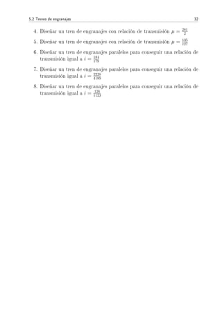 5.2 Trenes de engranajes 32
4. Diseñar un tren de engranajes con relación de transmisión µ = 281
2
5. Diseñar un tren de engranajes con relación de transmisión µ = 135
127
6. Diseñar un tren de engranajes paralelos para conseguir una relación de
transmisión igual a i = 184
179
7. Diseñar un tren de engranajes paralelos para conseguir una relación de
transmisión igual a i = 2228
4189
8. Diseñar un tren de engranajes paralelos para conseguir una relación de
transmisión igual a i = 126
1123
 