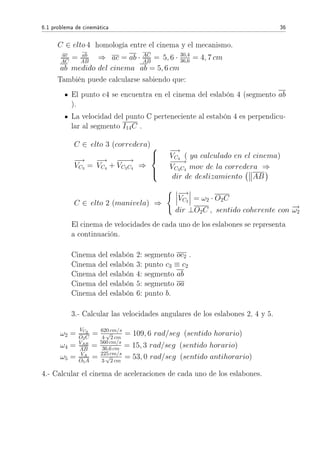 6.1 problema de cinemática 36
C ∈ elto 4 homología entre el cinema y el mecanismo.
ac
AC
= ab
AB
⇒ ac = ab · AC
AB
= 5, 6 · 30,4
36,6 = 4, 7 cm
ab medido del cinema ab = 5, 6 cm
También puede calcularse sabiendo que:
El punto c4 se encuentra en el cinema del eslabón 4 (segmento ab
).
La velocidad del punto C perteneciente al estabón 4 es perpendicu-
lar al segmento I14C .
C ∈ elto 3 (corredera)
−→
VC3
=
−→
VC4
+
−−−→
VC3C4
⇒



−→
VC4
( ya calculado en el cinema)
−−−→
VC3C4
mov de la corredera ⇒
dir de deslizamiento AB
C ∈ elto 2 (manivela) ⇒
−→
VC2
= ω2 · O2C
dir ⊥O2C , sentido coherente con −→ω2
El cinema de velocidades de cada uno de los eslabones se representa
a continuación.
Cinema del eslabón 2: segmento oc2 .
Cinema del eslabón 3: punto c3 ≡ c2
Cinema del eslabón 4: segmento ab
Cinema del eslabón 5: segmento oa
Cinema del eslabón 6: punto b.
3.- Calcular las velocidades angulares de los eslabones 2, 4 y 5.
ω2 =
VC2
O2C
= 620 cm/s
4·
√
2 cm
= 109, 6 rad/seg (sentido horario)
ω4 = VAB
AB
= 560 cm/s
36,6 cm = 15, 3 rad/seg (sentido horario)
ω5 = VA
O5A
= 225 cm/s
3·
√
2 cm
= 53, 0 rad/seg (sentido antihorario)
4.- Calcular el cinema de aceleraciones de cada uno de los eslabones.
 