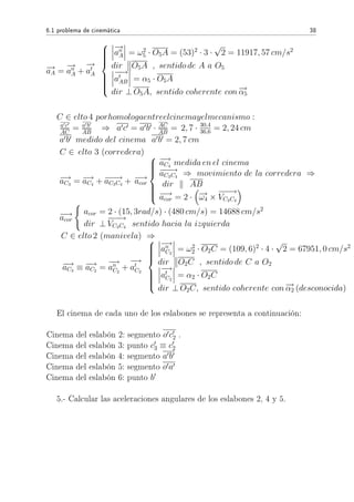 6.1 problema de cinemática 38
−→aA =
−→
an
A +
−→
at
A



−→
an
A = ω2
5 · O5A = (53)2
· 3 ·
√
2 = 11917, 57 cm/s2
dir O5A , sentido de A a O5
−−→
at
AB = α5 · O5A
dir ⊥ O5A, sentido coherente con −→α5
C ∈ elto 4 porhomologaentreelcinemayelmecanismo :
a c
AC
= a b
AB
⇒ a c = a b · AC
AB
= 2, 7 · 30,4
36,6 = 2, 24 cm
a b medido del cinema a b = 2, 7 cm
C ∈ elto 3 (corredera)
−→aC3
= −→aC4
+ −−−→aC3C4
+ −→acor



−→aC4
medida en el cinema
−−−→aC3C4
⇒ movimiento de la corredera ⇒
dir AB
−→acor = 2 · −→ω4 ×
−−−→
VC3C4
−→acor
acor = 2 · (15, 3rad/s) · (480 cm/s) = 14688 cm/s2
dir ⊥
−−−→
VC3C4
sentido hacia la izquierda
C ∈ elto 2 (manivela) ⇒
−→aC3
≡ −→aC2
=
−→
an
C2
+
−→
at
C2



−→
an
C2
= ω2
2 · O2C = (109, 6)2
· 4 ·
√
2 = 67951, 0 cm/s2
dir O2C , sentido de C a O2
−→
at
C2
= α2 · O2C
dir ⊥ O2C, sentido coherente con −→α2 (desconocida)
El cinema de cada uno de los eslabones se representa a continuación:
Cinema del eslabón 2: segmento o c2 .
Cinema del eslabón 3: punto c3 ≡ c2
Cinema del eslabón 4: segmento a b
Cinema del eslabón 5: segmento o a
Cinema del eslabón 6: punto b
5.- Calcular las aceleraciones angulares de los eslabones 2, 4 y 5.
 