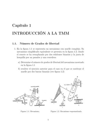 Capítulo 1
INTRODUCCIÓN A LA TMM
1.1. Número de Grados de libertad
1. En la gura 1.1 se representa un mecanismo con muelle complejo. Su
mecanismo simplicado equivalente se presenta en la gura 1.2, donde
el resorte se ha reemplazado por dos eslabones binarios y la junta de
horquilla por un pasador y una corredera:
a) Determine el número de grados de libertad del mecanismo mostrado
en la gura 1.1
b) resolver el ejercicio anterior para el caso en el que se sustituye el
muelle por dos barras binarias (ver gura 1.2)
Figura 1.1: Mecanismo. Figura 1.2: Mecanismo esquematizado.
4
 