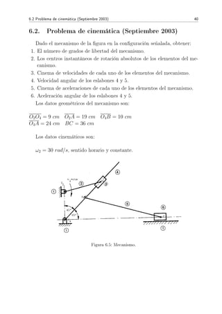 6.2 Problema de cinemática (Septiembre 2003) 40
6.2. Problema de cinemática (Septiembre 2003)
Dado el mecanismo de la gura en la conguración señalada, obtener:
1. El número de grados de libertad del mecanismo.
2. Los centros instantáneos de rotación absolutos de los elementos del me-
canismo.
3. Cinema de velocidades de cada uno de los elementos del mecanismo.
4. Velocidad angular de los eslabones 4 y 5.
5. Cinema de aceleraciones de cada uno de los elementos del mecanismo.
6. Aceleración angular de los eslabones 4 y 5.
Los datos geométricos del mecanismo son:
O2O4 = 9 cm O2A = 19 cm O4B = 10 cm
O4A = 24 cm BC = 36 cm
Los datos cinemáticos son:
ω2 = 30 rad/s, sentido horario y constante.
Figura 6.5: Mecanismo.
 