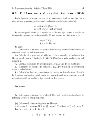6.3 Problema de cinemática y dinámica (Febrero 2004) 41
6.3. Problema de cinemática y dinámica (Febrero 2004)
En la gura se presenta a escala 1:2 un mecanismo de elevación. Los datos
cinemáticos se corresponden con el eslabón 3 (manivela de entrada).
ω3 = 0, 5 rd/s (horario)
α3 = 0, 1 rd/s2
(antihorario)
Se asume que el efecto de la inercia de las barras 3 y 4 sobre el estado de
fuerzas del mecanismo es despreciable. El resto de datos dinámicos son:
m2 = 5 Kg
IG2 = 24 Kg cm2
Se pide:
1.- Determinar el número de grados de libertad y centros instantáneos de
rotación absolutos del mecanismo.
2.- Calcular el cinema de velocidades de cada uno de los eslabones. 3.-
Remarque el cinema del eslabón 3 (AO3P). Calcular la velocidad angular del
eslabón 2.
4.- Calcular el cinema de aceleraciones de cada uno de los eslabones.
5.- Remarque el cinema del eslabón 3 (AO3P). Calcular la aceleración
angular del eslabón 2.
6.- Calcula las fuerzas y momentos de inercia de los eslabones. Calcule
la F necesaria a aplicar en el punto A (según gura) para conseguir que el
mecanismo esté en equilibrio (no considerar los pesos).
Solución:
1.- Determinar el número de grados de libertad y centros instantáneos de
rotación absolutos del mecanismo.
(a) Cálculo del número de grados de libertad
Aplicamos el criterio de Grübler (Gruebler) G = 3 · (n − 1) − 2 · f1 − f2
Donde n = 4; f1 = 4; f2 = 0
G = 3 · (4 − 1) − 2 · 4 − 0 = 9 − 8
 