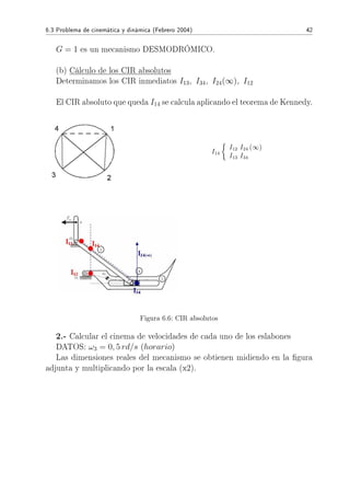 6.3 Problema de cinemática y dinámica (Febrero 2004) 42
G = 1 es un mecanismo DESMODRÓMICO.
(b) Cálculo de los CIR absolutos
Determinamos los CIR inmediatos I13, I34, I24(∞), I12
El CIR absoluto que queda I14 se calcula aplicando el teorema de Kennedy.
I14
I12 I24 (∞)
I13 I34
Figura 6.6: CIR absolutos
2.- Calcular el cinema de velocidades de cada uno de los eslabones
DATOS: ω3 = 0, 5 rd/s (horario)
Las dimensiones reales del mecanismo se obtienen midiendo en la gura
adjunta y multiplicando por la escala (x2).
 
