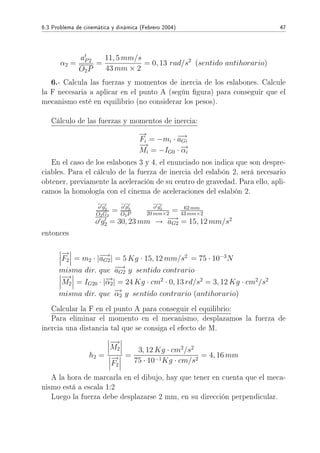 6.3 Problema de cinemática y dinámica (Febrero 2004) 47
α2 =
at
P2
O2P
=
11, 5 mm/s
43 mm × 2
= 0, 13 rad/s2
(sentido antihorario)
6.- Calcula las fuerzas y momentos de inercia de los eslabones. Calcule
la F necesaria a aplicar en el punto A (según gura) para conseguir que el
mecanismo esté en equilibrio (no considerar los pesos).
Cálculo de las fuerzas y momentos de inercia:
−→
Fi = −mi · −→aGi
−→
Mi = −IG0 · −→αi
En el caso de los eslabones 3 y 4, el enunciado nos indica que son despre-
ciables. Para el cálculo de la fuerza de inercia del eslabón 2, será necesario
obtener, previamente la aceleración de su centro de gravedad. Para ello, apli-
camos la homología con el cinema de aceleraciones del eslabón 2.
o g2
O2G2
= o p2
O2P
o g2
20 mm×2 = 62 mm
43 mm×2
o g2 = 30, 23 mm → −→aG2 = 15, 12 mm/s2
entonces
−→
F2 = m2 · |−→aG2| = 5 Kg · 15, 12 mm/s2
= 75 · 10−3
N
misma dir. que −→aG2 y sentido contrario
−→
M2 = IG20 · |−→α2| = 24 Kg · cm2
· 0, 13 rd/s2
= 3, 12 Kg · cm2
/s2
misma dir. que −→α2 y sentido contrario (antihorario)
Calcular la F en el punto A para conseguir el equilibrio:
Para eliminar el momento en el mecanismo, desplazamos la fuerza de
inercia una distancia tal que se consiga el efecto de M.
h2 =
−→
M2
−→
F2
=
3, 12 Kg · cm2
/s2
75 · 10−1Kg · cm/s2
= 4, 16 mm
A la hora de marcarla en el dibujo, hay que tener en cuenta que el meca-
nismo está a escala 1:2
Luego la fuerza debe desplazarse 2 mm, en su dirección perpendicular.
 