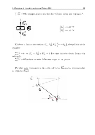 6.3 Problema de cinemática y dinámica (Febrero 2004) 49
−→
M = 0 Se cumple, puesto que los dos vectores pasan por el punto P.
−→
R24 = 64,10−3
N
−→
R34 = 64,10−3
N
Eslabón 3: fuerzas que actúan
−→
Fen,
−→
R13,
−→
R43 = −
−→
R34 , el equilibrio se da
cuando:
−→
F = 0 ⇒
−→
Fen +
−→
R13 +
−→
R43 = 0 Los tres vectores deben formar un
triángulo.
−→
M = 0 Los tres vectores deben converger en un punto.
Por otro lado, conocemos la dirección del vector
−→
Fen, que es perpendicular
al segmento O3A
 