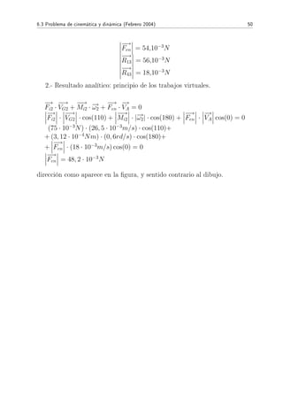 6.3 Problema de cinemática y dinámica (Febrero 2004) 50
−→
Fen = 54,10−3
N
−→
R13 = 56,10−3
N
−→
R43 = 18,10−3
N
2.- Resultado analítico: principio de los trabajos virtuales.
−→
Fi2 ·
−→
VG2 +
−−→
Mi2 · −→ω2 +
−→
Fen ·
−→
VA = 0
−→
Fi2 ·
−→
VG2 · cos(110) +
−−→
Mi2 · |−→ω2| · cos(180) +
−→
Fen ·
−→
VA cos(0) = 0
(75 · 10−3
N) · (26, 5 · 10−3
m/s) · cos(110)+
+ (3, 12 · 10−4
Nm) · (0, 6rd/s) · cos(180)+
+
−→
Fen · (18 · 10−3
m/s) cos(0) = 0
−→
Fen = 48, 2 · 10−3
N
dirección como aparece en la gura, y sentido contrario al dibujo.
 