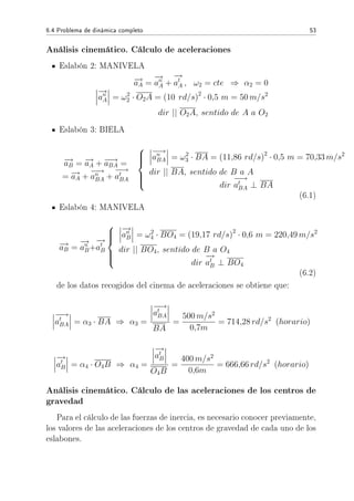 6.4 Problema de dinámica completo 53
Análisis cinemático. Cálculo de aceleraciones
Eslabón 2: MANIVELA
−→aA =
−→
an
A +
−→
at
A , ω2 = cte ⇒ α2 = 0
−→
an
A = ω2
2 · O2A = (10 rd/s)2
· 0,5 m = 50 m/s2
dir || O2A, sentido de A a O2
Eslabón 3: BIELA
−→aB = −→aA + −−→aBA =
= −→aA +
−−→
an
BA +
−−→
at
BA



−−→
an
BA = ω2
3 · BA = (11,86 rd/s)2
· 0,5 m = 70,33 m/s2
dir || BA, sentido de B a A
dir
−−→
at
BA ⊥ BA
(6.1)
Eslabón 4: MANIVELA
−→aB =
−→
an
B+
−→
at
B



−→
an
B = ω2
4 · BO4 = (19,17 rd/s)2
· 0,6 m = 220,49 m/s2
dir || BO4, sentido de B a O4
dir
−→
at
B ⊥ BO4
(6.2)
de los datos recogidos del cinema de aceleraciones se obtiene que:
−−→
at
BA = α3 · BA ⇒ α3 =
−−→
at
BA
BA
=
500 m/s2
0,7m
= 714,28 rd/s2
(horario)
−→
at
B = α4 · O4B ⇒ α4 =
−→
at
B
O4B
=
400 m/s2
0,6m
= 666,66 rd/s2
(horario)
Análisis cinemático. Cálculo de las aceleraciones de los centros de
gravedad
Para el cálculo de las fuerzas de inercia, es necesario conocer previamente,
los valores de las aceleraciones de los centros de gravedad de cada uno de los
eslabones.
 