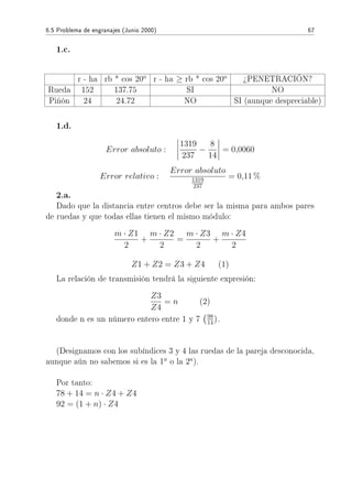6.5 Problema de engranajes (Junio 2000) 67
1.c.
r - ha rb * cos 20o
r - ha ≥ rb * cos 20o
¾PENETRACIÓN?
Rueda 152 137.75 SI NO
Piñón 24 24.72 NO SI (aunque despreciable)
1.d.
Error absoluto :
1319
237
−
8
14
= 0,0060
Error relativo :
Error absoluto
1319
237
= 0,11 %
2.a.
Dado que la distancia entre centros debe ser la misma para ambos pares
de ruedas y que todas ellas tienen el mismo módulo:
m · Z1
2
+
m · Z2
2
=
m · Z3
2
+
m · Z4
2
Z1 + Z2 = Z3 + Z4 (1)
La relación de transmisión tendrá la siguiente expresión:
Z3
Z4
= n (2)
donde n es un número entero entre 1 y 7 98
14).
(Designamos con los subíndices 3 y 4 las ruedas de la pareja desconocida,
aunque aún no sabemos si es la 1a
o la 2a
).
Por tanto:
78 + 14 = n · Z4 + Z4
92 = (1 + n) · Z4
 