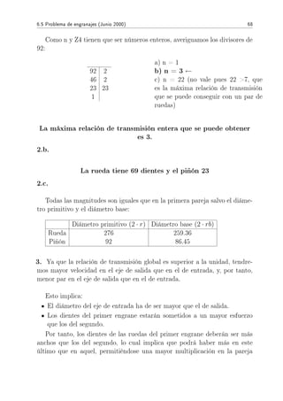6.5 Problema de engranajes (Junio 2000) 68
Como n y Z4 tienen que ser números enteros, averiguamos los divisores de
92:
92 2
46 2
23 23
1
a) n = 1
b) n = 3 ←
c) n = 22 (no vale pues 22 7, que
es la máxima relación de transmisión
que se puede conseguir con un par de
ruedas)
La máxima relación de transmisión entera que se puede obtener
es 3.
2.b.
La rueda tiene 69 dientes y el piñón 23
2.c.
Todas las magnitudes son iguales que en la primera pareja salvo el diáme-
tro primitivo y el diámetro base:
Diámetro primitivo (2 · r) Diámetro base (2 · rb)
Rueda 276 259.36
Piñón 92 86.45
3. Ya que la relación de transmisión global es superior a la unidad, tendre-
mos mayor velocidad en el eje de salida que en el de entrada, y, por tanto,
menor par en el eje de salida que en el de entrada.
Esto implica:
El diámetro del eje de entrada ha de ser mayor que el de salida.
Los dientes del primer engrane estarán sometidos a un mayor esfuerzo
que los del segundo.
Por tanto, los dientes de las ruedas del primer engrane deberán ser más
anchos que los del segundo, lo cual implica que podrá haber más en este
último que en aquel, permitiéndose una mayor multiplicación en la pareja
 