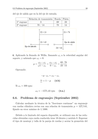 6.6 Problema de engranajes (Septiembre 2002) 69
del eje de salida que en la del eje de entrada.
Relación de transmisión Rueda Piñón
1o
engrane 3 69 23
2o
engrane 78 / 14 78 14
4. Aplicando la fórmula de Willis, llamando ωs a la velocidad angular del
soporte, y sabiendo que ω1 = 0:
µ =
ω4 − ωs
ω1 − ωs
=
ω4 − ωs
0 − ωs
=
69 · 78
23 · 14
Operando:
−µ · ωs = ω4 − ωs
ω4
ωs
= 1 − µ (4.b)
Si ωs = 100 rpm:
ω4 = −1571,43 rpm (4.a.)
6.6. Problema de engranajes (Septiembre 2002)
Calcular mediante la técnica de la ”fracciones continuas” un engranaje
con ruedas cilíndrico rectas con una relación de transmisión µ = 127/141,
jando un error máximo de 1/1000.
Debido a lo limitado del espacio disponible, se utilizará una de las redu-
cidas obtenidas cuya rueda conducida tiene 10 dientes y módulo 8. Expresar
el tipo de montaje y talla de la pareja de ruedas y acotar la geometría del
 