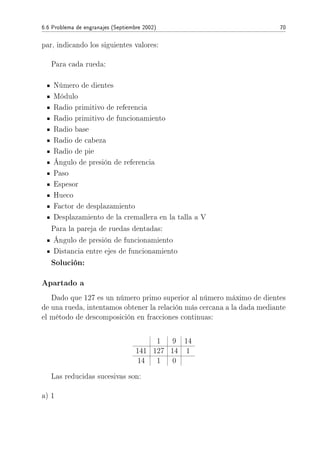 6.6 Problema de engranajes (Septiembre 2002) 70
par, indicando los siguientes valores:
Para cada rueda:
Número de dientes
Módulo
Radio primitivo de referencia
Radio primitivo de funcionamiento
Radio base
Radio de cabeza
Radio de pie
Ángulo de presión de referencia
Paso
Espesor
Hueco
Factor de desplazamiento
Desplazamiento de la cremallera en la talla a V
Para la pareja de ruedas dentadas:
Ángulo de presión de funcionamiento
Distancia entre ejes de funcionamiento
Solución:
Apartado a
Dado que 127 es un número primo superior al número máximo de dientes
de una rueda, intentamos obtener la relación más cercana a la dada mediante
el método de descomposición en fracciones continuas:
1 9 14
141 127 14 1
14 1 0
Las reducidas sucesivas son:
a) 1
 