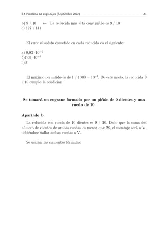6.6 Problema de engranajes (Septiembre 2002) 71
b) 9 / 10 ← La reducida más alta construible es 9 / 10
c) 127 / 141
El error absoluto cometido en cada reducida es el siguiente:
a) 9,93 · 10−2
b)7.09 ·10−4
c)0
El máximo permitido es de 1 / 1000 = 10−3
. De este modo, la reducida 9
/ 10 cumple la condición.
Se tomará un engrane formado por un piñón de 9 dientes y una
rueda de 10.
Apartado b
La reducida con rueda de 10 dientes es 9 / 10. Dado que la suma del
número de dientes de ambas ruedas es menor que 28, el montaje será a V,
debiéndose tallar ambas ruedas a V.
Se usarán las siguientes fórmulas:
 