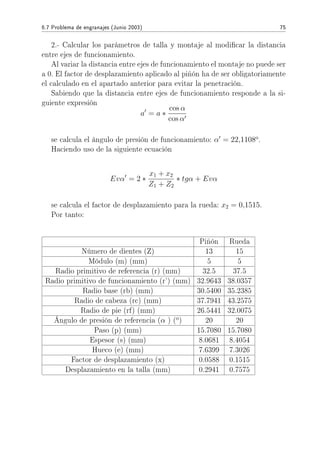 6.7 Problema de engranajes (Junio 2003) 75
2.- Calcular los parámetros de talla y montaje al modicar la distancia
entre ejes de funcionamiento.
Al variar la distancia entre ejes de funcionamiento el montaje no puede ser
a 0. El factor de desplazamiento aplicado al piñón ha de ser obligatoriamente
el calculado en el apartado anterior para evitar la penetración.
Sabiendo que la distancia entre ejes de funcionamiento responde a la si-
guiente expresión
a = a ∗
cos α
cos α
se calcula el ángulo de presión de funcionamiento: α = 22,1108o
.
Haciendo uso de la siguiente ecuación
Evα = 2 ∗
x1 + x2
Z1 + Z2
∗ tgα + Evα
se calcula el factor de desplazamiento para la rueda: x2 = 0,1515.
Por tanto:
Piñón Rueda
Número de dientes (Z) 13 15
Módulo (m) (mm) 5 5
Radio primitivo de referencia (r) (mm) 32.5 37.5
Radio primitivo de funcionamiento (r') (mm) 32.9643 38.0357
Radio base (rb) (mm) 30.5400 35.2385
Radio de cabeza (rc) (mm) 37.7941 43.2575
Radio de pie (rf) (mm) 26.5441 32.0075
Ángulo de presión de referencia (α ) (o
) 20 20
Paso (p) (mm) 15.7080 15.7080
Espesor (s) (mm) 8.0681 8.4054
Hueco (e) (mm) 7.6399 7.3026
Factor de desplazamiento (x) 0.0588 0.1515
Desplazamiento en la talla (mm) 0.2941 0.7575
 