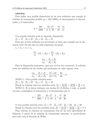 6.8 Problema de engranajes (Septiembre 2003) 77
solución:
Para hallar una posible disposición de un tren ordinario que cumpla la
relación de transmisión pedida (µ = 221/1005), se descomponen el denomi-
nador y el numerador:
µ =
221
1005
=
13 · 17
3 · 5 · 67
=
17
67
·
13
15
Una posible solución sería la siguiente disposición:
Z1 = 17 Z2 = 67 Z3 = 13 Z4 = 15
Para que el tren ordinario sea recurrente se tiene que cumplir que la dis-
tancia entre los dos ejes en cada engranaje sea igual:
r1 + r2 = r3 + r4
m1
2
· (Z1 + Z2) =
m2
2
· (Z3 + Z4)
m2
m1
=
Z1 + Z2
Z3 + Z4
Para la disposición propuesta, para que el tren sea recurrente, la relación
entre los módulos de las ruedas que participan en cada engrane será:
m2
m1
=
Z1 + Z2
Z3 + Z4
=
17 + 67
13 + 15
=
84
28
= 3
NOTA 1.- Otra posible solución sería:
Z1 = 13 Z2 = 67 Z3 = 17 Z4 = 15
Donde la relación entre los módulos sería: m2
m1
= Z1+Z2
Z3+Z4
= 13+67
17+15 = 80
32 = 2,
NOTA 2.- Si se desea trabajar con ruedas de 14 dientes o más, se puede
recurrir a multiplicar el numerador y el denominador por 2:
µ =
221
1005
=
13 · 17
3 · 5 · 67
·
2
2
=
17
67
·
26
30
Y otra posible solución sería: Z1 = 17 Z2 = 67 Z3 = 26 Z4 = 30
Donde la relación entre los módulos sería: m2
m1
= Z1+Z2
Z3+Z4
= 17+67
26+30 = 84
56 = 1, 5
Para obtener la relación de transmisión real de un tren epicicloidal de
balancín, a partir de la relación de transmisión aparente, se particulariza
para este caso la fórmula de Willis:
 