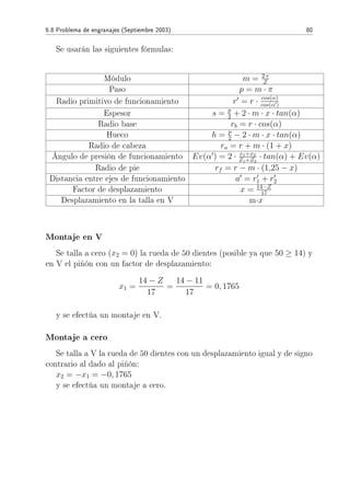 6.8 Problema de engranajes (Septiembre 2003) 80
Se usarán las siguientes fórmulas:
Módulo m = 2·r
Z
Paso p = m · π
Radio primitivo de funcionamiento r = r · cos(α)
cos(α )
Espesor s = p
2 + 2 · m · x · tan(α)
Radio base rb = r · cos(α)
Hueco h = p
2 − 2 · m · x · tan(α)
Radio de cabeza ra = r + m · (1 + x)
Ángulo de presión de funcionamiento Ev(α ) = 2 · x1+x2
Z1+Z2
· tan(α) + Ev(α)
Radio de pie rf = r − m · (1,25 − x)
Distancia entre ejes de funcionamiento a = r1 + r2
Factor de desplazamiento x = 14−Z
17
Desplazamiento en la talla en V m·x
Montaje en V
Se talla a cero (x2 = 0) la rueda de 50 dientes (posible ya que 50 ≥ 14) y
en V el piñón con un factor de desplazamiento:
x1 =
14 − Z
17
=
14 − 11
17
= 0, 1765
y se efectúa un montaje en V.
Montaje a cero
Se talla a V la rueda de 50 dientes con un desplazamiento igual y de signo
contrario al dado al piñón:
x2 = −x1 = −0, 1765
y se efectúa un montaje a cero.
 