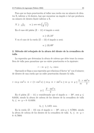 6.9 Problema de engranajes (Febrero 2004) 83
Para que no haya penetración al tallar una rueda con un número de dien-
tes X, inferior a 14 dientes, hay que encontrar un ángulo α tal que produzca
un número de dientes límite inferior a X.
X ≥ 2
sen2α α ≥ arc sin 2
Z
En el caso del piñón (Z = 11) el ángulo α será:
α ≥ 25, 24o
Y en el caso de la rueda (Z = 13) el ángulo α será:
α ≥ 23, 09o
2. Método del rebajado de la altura del diente de la cremallera de
talla
La expresión que determina la altura de cabeza que debe tener la crema-
llera de talla para garantizar que no existe penetración es la siguiente:
r − m · y ≥ rb · cos α
Operando se llega a una expresión que relaciona el factor y con el número
de dientes de una rueda que no sufre penetración durante la talla.
r−m·y · cos2
α ⇒ r · (1−cos2
α) ≥ m·y ⇒ r · sin2
α ≥ m · y ⇒ y ≤
2 · r
m
·
sin2
α
2
y ≤
Z · sin2
α
2
En el piñón (Z = 11) y considerando que el ángulo α = 20o
, será y ≤
0,6434, siendo la altura de cabeza de los dientes de la cremallera de talla
hc ≤ m · y = 8 · 0, 6434:
hc ≤ 5, 1472 mm.
En la rueda (Z = 13) con el ángulo α = 20o
, será y ≤ 0,7604, siendo
la altura de cabeza de los dientes de la cremallera de talla hc ≤ m · y =
8 · 0, 7604:
 