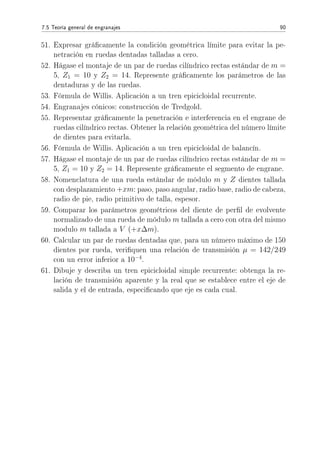 7.5 Teoría general de engranajes 90
51. Expresar grácamente la condición geométrica límite para evitar la pe-
netración en ruedas dentadas talladas a cero.
52. Hágase el montaje de un par de ruedas cilíndrico rectas estándar de m =
5, Z1 = 10 y Z2 = 14. Represente grácamente los parámetros de las
dentaduras y de las ruedas.
53. Fórmula de Willis. Aplicación a un tren epicicloidal recurrente.
54. Engranajes cónicos: construcción de Tredgold.
55. Representar grácamente la penetración e interferencia en el engrane de
ruedas cilíndrico rectas. Obtener la relación geométrica del número límite
de dientes para evitarla.
56. Fórmula de Willis. Aplicación a un tren epicicloidal de balancín.
57. Hágase el montaje de un par de ruedas cilíndrico rectas estándar de m =
5, Z1 = 10 y Z2 = 14. Represente grácamente el segmento de engrane.
58. Nomenclatura de una rueda estándar de módulo m y Z dientes tallada
con desplazamiento +xm: paso, paso angular, radio base, radio de cabeza,
radio de pie, radio primitivo de talla, espesor.
59. Comparar los parámetros geométricos del diente de perl de evolvente
normalizado de una rueda de módulo m tallada a cero con otra del mismo
modulo m tallada a V (+x∆m).
60. Calcular un par de ruedas dentadas que, para un número máximo de 150
dientes por rueda, veriquen una relación de transmisión µ = 142/249
con un error inferior a 10−4
.
61. Dibuje y describa un tren epicicloidal simple recurrente: obtenga la re-
lación de transmisión aparente y la real que se establece entre el eje de
salida y el de entrada, especicando que eje es cada cual.
 