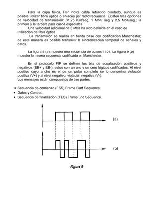 Para la capa física, FIP indica cable retorcido blindado, aunque es
posible utilizar fibra óptica o enlaces por radiofrecuencia. Existen tres opciones
de velocidad de transmisión: 31,25 Kbit/seg, 1 Mbit/ seg y 2,5 Mbit/seg.; la
primera y la tercera para casos especiales.
Una velocidad adicional de 5 Mb/s ha sido definida en el caso de
utilización de fibra óptica.
La transmisión se realiza en banda base con codificación Manchester;
de esta manera es posible transmitir la sincronización temporal de señales y
datos.
La figura 9 (a) muestra una secuencia de pulsos 1101. La figura 9 (b)
muestra la misma secuencia codificada en Manchester.
En el protocolo FIP se definen los bits de ecualización positivos y
negativos (EB+ y EB-); estos son un uno y un cero lógicos codificados. Al nivel
positivo cuyo ancho es el de un pulso completo se lo denomina violación
positiva (V+) y al nivel negativo, violación negativa (V-).
Los mensajes están compuestos de tres partes:
• Secuencia de comienzo (FSS) Frame Start Sequence.
• Datos y Control.
• Secuencia de finalización (FES) Frame End Sequence.
 