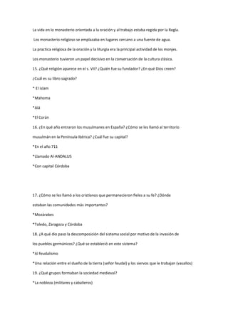 La vida en lo monasterio orientada a la oración y al trabajo estaba regida por la Regla.
Los monasterio religioso se emplazaba en lugares cercano a una fuente de agua.
La practica religiosa de la oración y la liturgia era la principal actividad de los monjes.
Los monasterio tuvieron un papel decisivo en la conversación de la cultura clásica.
15. ¿Qué religión aparece en el s. VII? ¿Quién fue su fundador? ¿En qué Dios creen?
¿Cuál es su libro sagrado?
* El islam
*Mahoma
*Alá
*El Corán
16. ¿En qué año entraron los musulmanes en España? ¿Cómo se les llamó al territorio
musulmán en la Península Ibérica? ¿Cuál fue su capital?
*En el año 711
*Llamado Al-ANDALUS
*Con capital Córdoba

17. ¿Cómo se les llamó a los cristianos que permanecieron fieles a su fe? ¿Dónde
estaban las comunidades más importantes?
*Mozárabes
*Toledo, Zaragoza y Córdoba
18. ¿A qué dio paso la descomposición del sistema social por motivo de la invasión de
los pueblos germánicos? ¿Qué se estableció en este sistema?
*Al feudalismo
*Una relación entre el dueño de la tierra (señor feudal) y los siervos que le trabajan (vasallos)
19. ¿Qué grupos formaban la sociedad medieval?
*La nobleza (militares y caballeros)

 