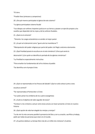 *El clero
*Pueblo llano (artesano y campesinos)
20. ¿De qué manera participaba la Iglesia de este sistema?
*La iglesia participaban sistema feudal
*Los obispos son señores imparten justicia en sus tierras y poseen un ejercito propios y los
vasallos que dependen de los reyes y de los señores feudales.
21. ¿Qué era la simonía?
*Simonía- los cargos eclesiásticos se venden al mejor pastor
22. ¿A qué se le denominó como “guerra de las investiduras”?
*Manipulación del poder religioso por parte del poder civil llegó a extremo alarmantes
23. ¿Qué finalidad poseía la escultura en el arte románico? ¿Para qué servía la
decoración? ¿Con quién se identifica la portada de las iglesias románicas?
*su finalidad es especialmente instructiva
*Para enseñar los fundamentos de la fe cristiana al pueblo
*Se identifica con el propio Cristo

24. ¿Qué se representaba en los frescos del ábside? ¿Qué se solía colocar junto a esta
escultura central?
*Se representaba al Pantocrátor o Cristo
*se suelen pintar los emblema de los cuatro evangelistas
25. ¿Cuál es el objetivo de todo seguidor de Jesús?
*Conducir a los cristiano a actuar como Jesús actuó y es hacer presente a Cristo en nuestra
historia
26. ¿Qué opción de vida han elegido los monjes y monjas?
*La de vivir lo más cercanos posible la presencia de Dios y con su oración, sacrificio y trabajo,
pedir por todas las personas que viven en el mundo .
27. ¿A quiénes dedican su tiempo libre más de un millón de cristianos? ¿Cuántos

 