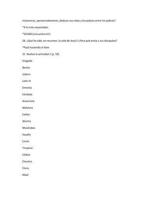 misioneros, aproximadamente, dedican sus vidas a los pobres entre los pobres?
*A lo más necesitados
*50.000 (cincuenta mil )
28. ¿Qué ha sido, en resumen, la vida de Jesús? ¿Para qué envía a sus discípulos?
*Pasó haciendo el bien
31. Realiza la actividad 1 (p. 59)
Visigodo
Benito
Isidoro
León III
Simonía
Córdoba
Anacoreta
Mahoma
Cañón
Worms
Mozárabes
Vasallo
Corán
Tímpano
Códice
Claustro
Cluny
Abad

 