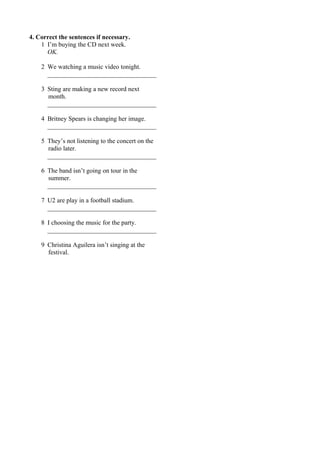 4. Correct the sentences if necessary. 
1 I’m buying the CD next week. 
OK. 
2 We watching a music video tonight. 
__________________________________ 
3 Sting are making a new record next 
month. 
__________________________________ 
4 Britney Spears is changing her image. 
__________________________________ 
5 They’s not listening to the concert on the 
radio later. 
__________________________________ 
6 The band isn’t going on tour in the 
summer. 
__________________________________ 
7 U2 are play in a football stadium. 
__________________________________ 
8 I choosing the music for the party. 
__________________________________ 
9 Christina Aguilera isn’t singing at the 
festival. 
 