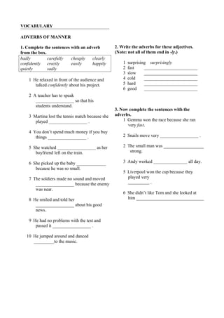 VOCABULARY 
ADVERBS OF MANNER 
1. Complete the sentences with an adverb 
from the box. 
badly carefully cheaply clearly 
confidently crazily easily happily 
quietly sadly 
1 He relaxed in front of the audience and 
talked confidently about his project. 
2 A teacher has to speak 
_________________ so that his 
students understand. 
3 Martina lost the tennis match because she 
played _________________ . 
4 You don’t spend much money if you buy 
things _________________ . 
5 She watched _________________ as her 
boyfriend left on the train. 
6 She picked up the baby _____________ 
because he was so small. 
7 The soldiers made no sound and moved 
_________________ because the enemy 
was near. 
8 He smiled and told her 
_________________ about his good 
news. 
9 He had no problems with the test and 
passed it _________________ . 
10 He jumped around and danced 
_________to the music. 
2. Write the adverbs for these adjectives. 
(Note: not all of them end in -ly.) 
1 surprising surprisingly 
2 fast ________________________ 
3 slow ________________________ 
4 cold ________________________ 
5 hard ________________________ 
6 good ________________________ 
3. Now complete the sentences with the 
adverbs. 
1 Gemma won the race because she ran 
very fast. 
2 Snails move very _________________ . 
2 The small man was __________________ 
strong. 
3 Andy worked _______________ all day. 
5 Liverpool won the cup because they 
played very 
. 
6 She didn’t like Tom and she looked at 
him ______________________________ 
 
