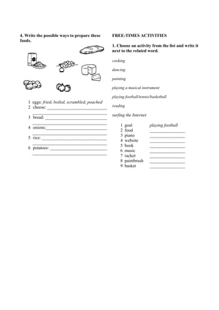 4. Write the possible ways to prepare these 
foods. 
1 eggs: fried, boiled, scrambled, poached 
2 cheese: ____________________________ 
__________________________________ 
3 bread: ____________________________ 
__________________________________ 
4 onions:____________________________ 
__________________________________ 
5 rice: ______________________________ 
__________________________________ 
6 potatoes: __________________________ 
__________________________________ 
FREE-TIMES ACTIVITIES 
1. Choose an activity from the list and write it 
next to the related word. 
cooking 
dancing 
painting 
playing a musical instrument 
playing football/tennis/basketball 
reading 
surfing the Internet 
1 goal playing football 
2 food ________________ 
3 piano ________________ 
4 website ________________ 
5 book ________________ 
6 music ________________ 
7 racket ________________ 
8 paintbrush ________________ 
9 basket ________________ 
 