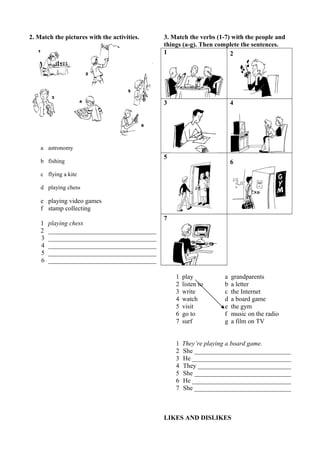 2. Match the pictures with the activities. 
a astronomy 
b fishing 
c flying a kite 
d playing chess 
e playing video games 
f stamp collecting 
1 playing chess 
2 __________________________________ 
3 __________________________________ 
4 __________________________________ 
5 __________________________________ 
6 __________________________________ 
3. Match the verbs (1-7) with the people and 
things (a-g). Then complete the sentences. 
1 2 
3 4 
5 
6 
7 
1 play a grandparents 
2 listen to b a letter 
3 write c the Internet 
4 watch d a board game 
5 visit e the gym 
6 go to f music on the radio 
7 surf g a film on TV 
1 They’re playing a board game. 
2 She _______________________________ 
3 He _______________________________ 
4 They _____________________________ 
5 She _______________________________ 
6 He _______________________________ 
7 She _______________________________ 
LIKES AND DISLIKES 
 