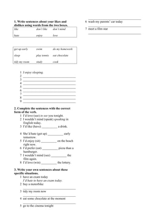 1. Write sentences about your likes and 
dislikes using words from the two boxes. 
like don’t like don’t mind 
hate enjoy love 
get up early swim do my homework 
sleep play tennis eat chocolate 
tidy my room study cook 
1 I enjoy sleeping. 
2 __________________________________ 
3 __________________________________ 
4 __________________________________ 
5 __________________________________ 
6 __________________________________ 
7 __________________________________ 
8 __________________________________ 
9 __________________________________ 
2. Complete the sentences with the correct 
form of the verb. 
1 I’d love (see) to see you tonight. 
2 I wouldn’t mind (speak) speaking in 
English today. 
3 I’d like (have) __________ a drink. 
4 She’d hate (get up) __________ early 
tomorrow. 
5 I’d enjoy (sit) __________ on the beach 
right now. 
6 I’d prefer (eat) __________ pizza than a 
hamburger. 
7 I wouldn’t mind (see) __________ the 
film again. 
8 I’d love (win) __________ the lottery. 
3. Write your own sentences about these 
specific situations. 
1 have an exam today 
I’d hate to have an exam today. 
2 buy a motorbike 
__________________________________ 
3 tidy my room now 
__________________________________ 
4 eat some chocolate at the moment 
__________________________________ 
5 go to the cinema tonight 
__________________________________ 
6 wash my parents’ car today 
__________________________________ 
7 meet a film star 
__________________________________ 
 