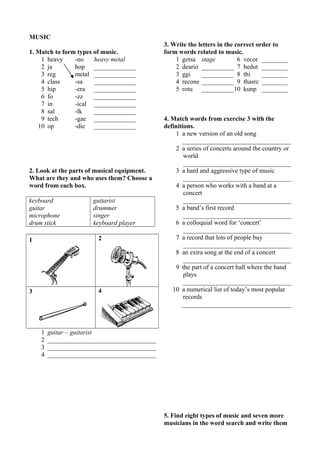 MUSIC 
1. Match to form types of music. 
1 heavy -no heavy metal 
2 ja hop _____________ 
3 reg metal _____________ 
4 class -sa _____________ 
5 hip -era _____________ 
6 fo -zz _____________ 
7 in -ical _____________ 
8 sal -lk _____________ 
9 tech -gae _____________ 
10 op -die _____________ 
2. Look at the parts of musical equipment. 
What are they and who uses them? Choose a 
word from each box. 
keyboard 
guitarist 
guitar 
drummer 
microphone 
singer 
drum stick 
keyboard player 
1 2 
3 4 
1 guitar – guitarist 
2 __________________________________ 
3 __________________________________ 
4 __________________________________ 
3. Write the letters in the correct order to 
form words related to music. 
1 getsa stage 6 vecor ________ 
2 deario __________ 7 bedut ________ 
3 ggi __________ 8 thi ________ 
4 recone __________ 9 thasrc ________ 
5 rotu __________10 kunp ________ 
4. Match words from exercise 3 with the 
definitions. 
1 a new version of an old song 
__________________________________ 
2 a series of concerts around the country or 
world 
__________________________________ 
3 a hard and aggressive type of music 
__________________________________ 
4 a person who works with a band at a 
concert 
__________________________________ 
5 a band’s first record 
__________________________________ 
6 a colloquial word for ‘concert’ 
__________________________________ 
7 a record that lots of people buy 
__________________________________ 
8 an extra song at the end of a concert 
__________________________________ 
9 the part of a concert hall where the band 
plays 
__________________________________ 
10 a numerical list of today’s most popular 
records 
__________________________________ 
5. Find eight types of music and seven more 
musicians in the word search and write them 
 